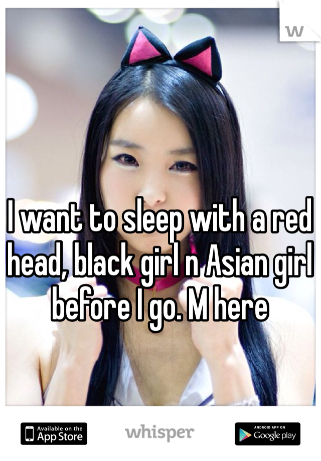 I want to sleep with a red head, black girl n Asian girl before I go. M here