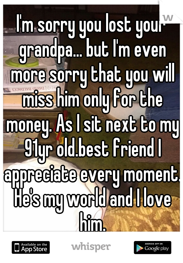 I'm sorry you lost your grandpa... but I'm even more sorry that you will miss him only for the money. As I sit next to my 91yr old.best friend I appreciate every moment. He's my world and I love him.