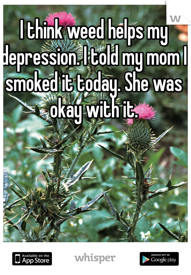 I think weed helps my depression. I told my mom I smoked it today. She was okay with it. 