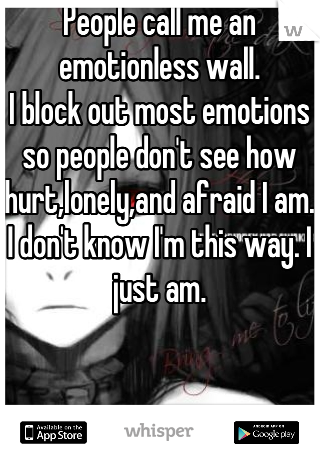 People call me an emotionless wall. 
I block out most emotions so people don't see how hurt,lonely,and afraid I am. 
I don't know I'm this way. I just am.