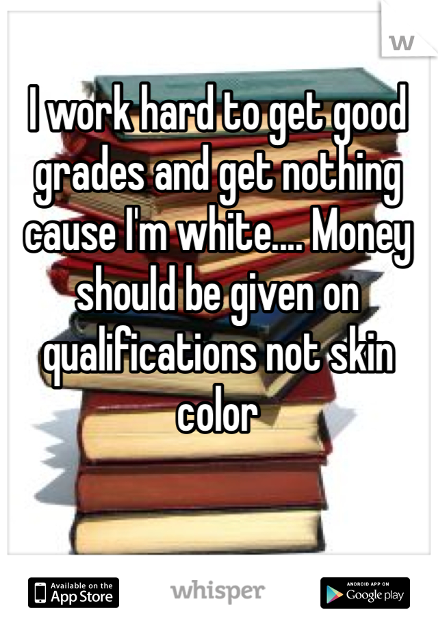I work hard to get good grades and get nothing cause I'm white.... Money should be given on qualifications not skin color 