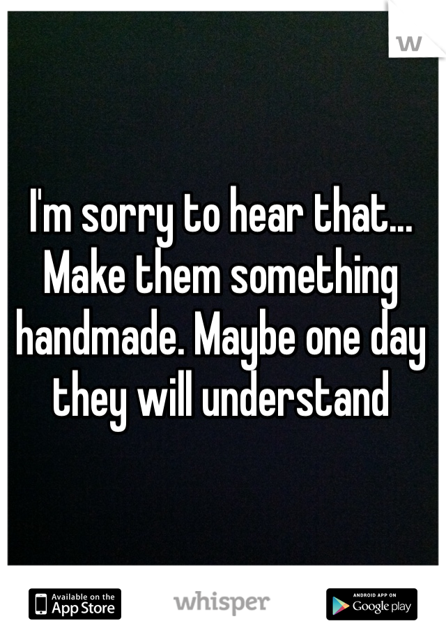 I'm sorry to hear that... Make them something handmade. Maybe one day they will understand