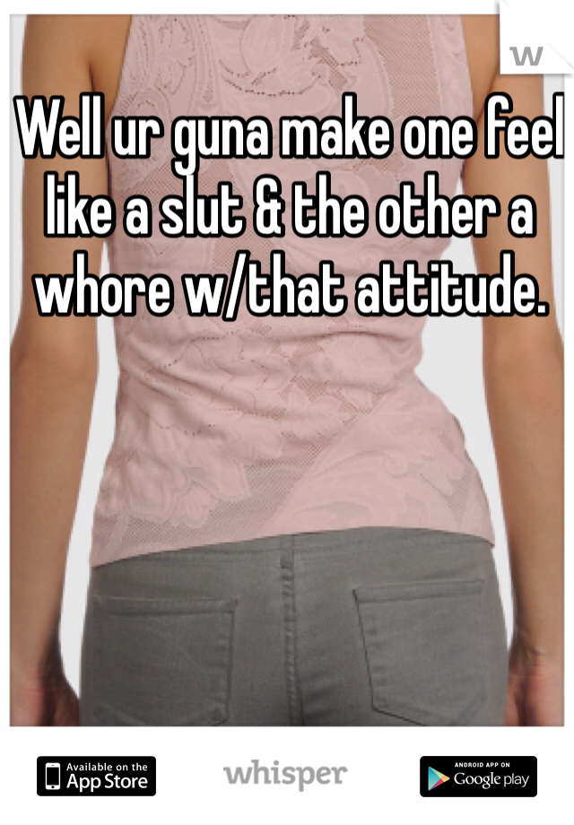 Well ur guna make one feel like a slut & the other a whore w/that attitude. 