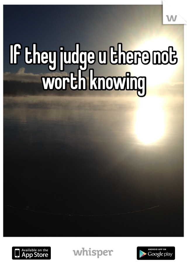 If they judge u there not worth knowing