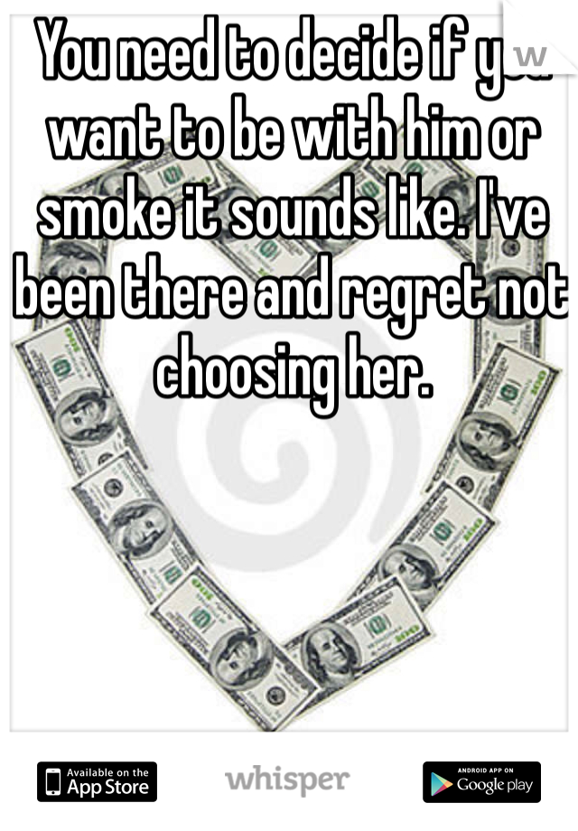 You need to decide if you want to be with him or smoke it sounds like. I've been there and regret not choosing her. 