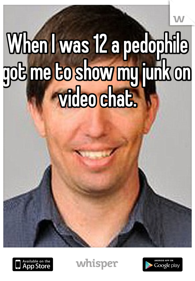 When I was 12 a pedophile got me to show my junk on video chat. 
