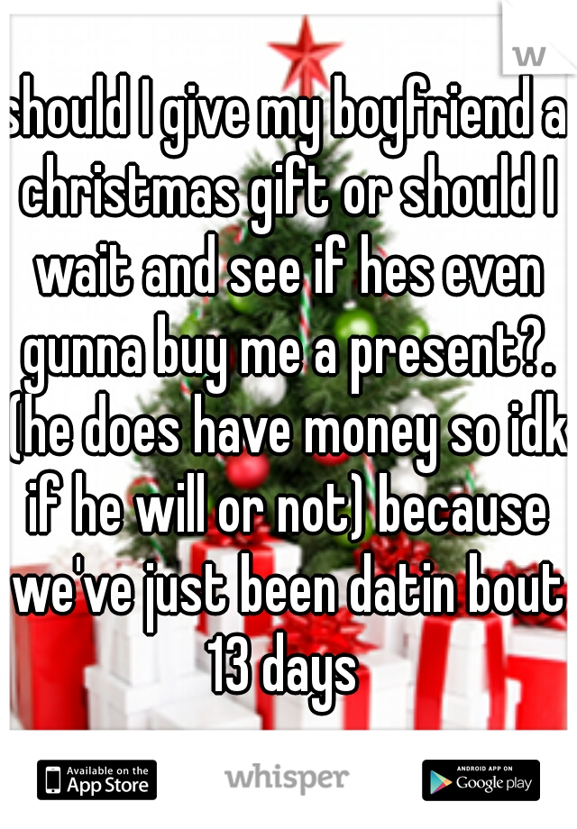 should I give my boyfriend a christmas gift or should I wait and see if hes even gunna buy me a present?. (he does have money so idk if he will or not) because we've just been datin bout 13 days 