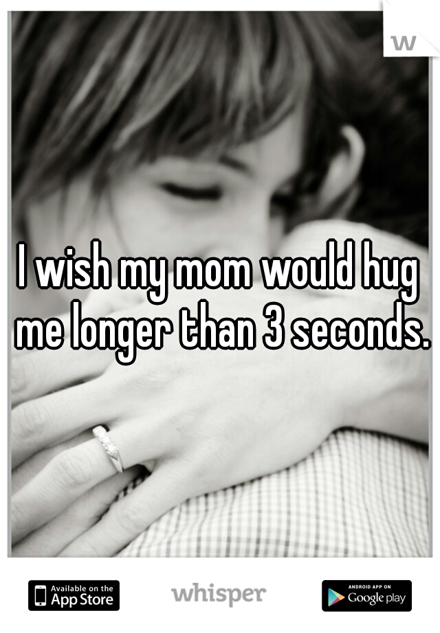 I wish my mom would hug me longer than 3 seconds.
