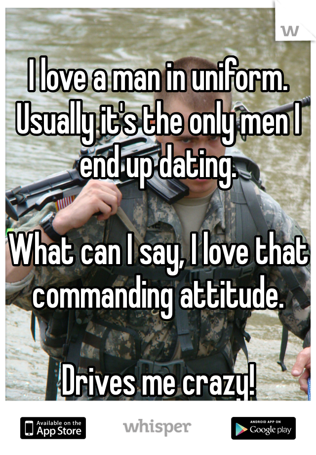 I love a man in uniform. Usually it's the only men I end up dating. 

What can I say, I love that commanding attitude.

Drives me crazy!
