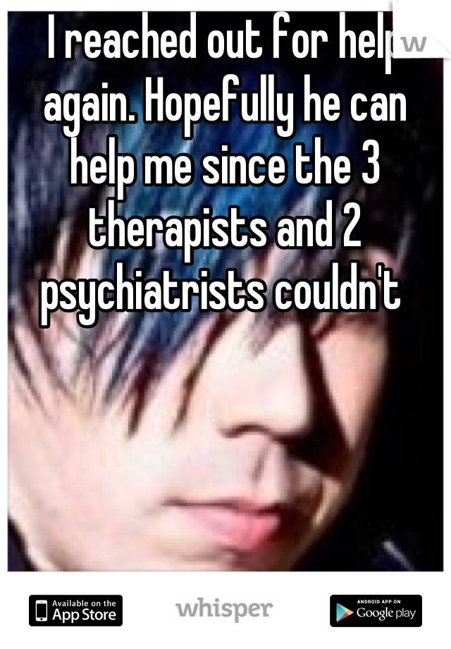 I reached out for help again. Hopefully he can help me since the 3 therapists and 2 psychiatrists couldn't 