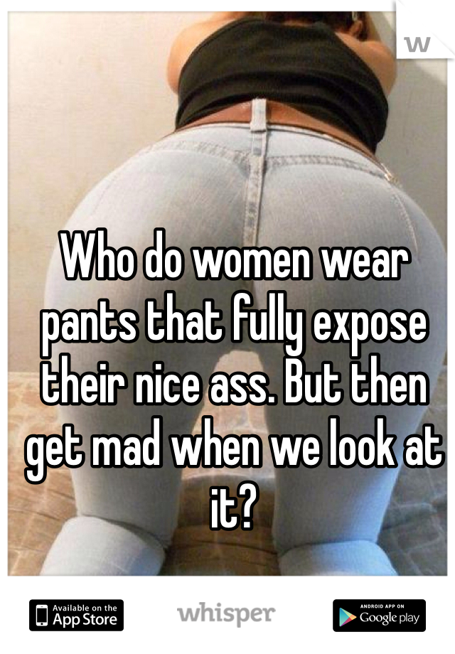 Who do women wear pants that fully expose their nice ass. But then get mad when we look at it?