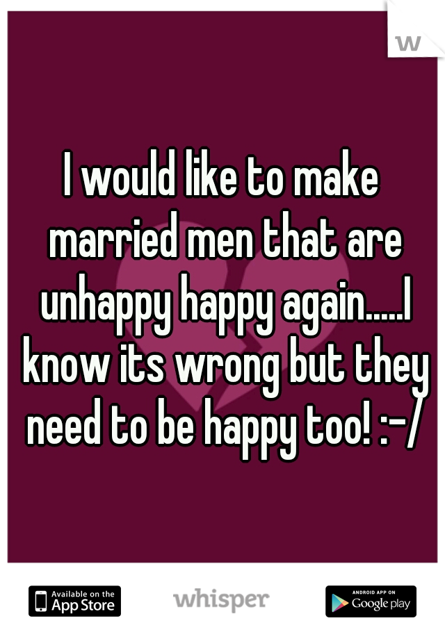 I would like to make married men that are unhappy happy again.....I know its wrong but they need to be happy too! :-/