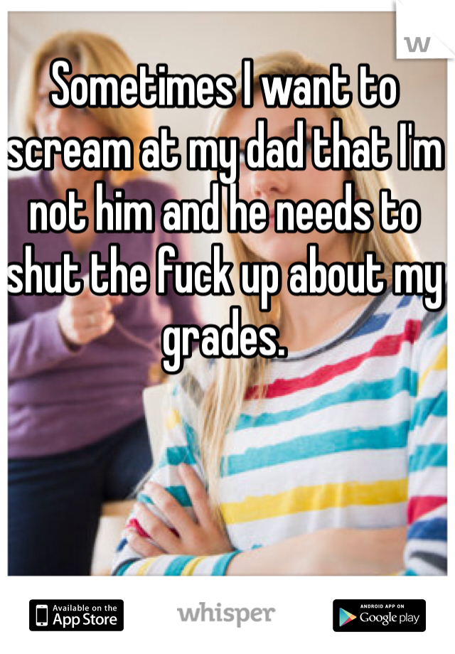 Sometimes I want to scream at my dad that I'm not him and he needs to shut the fuck up about my grades.