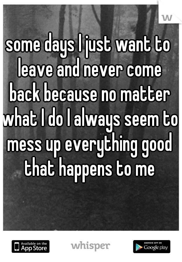 some days I just want to leave and never come back because no matter what I do I always seem to mess up everything good that happens to me
