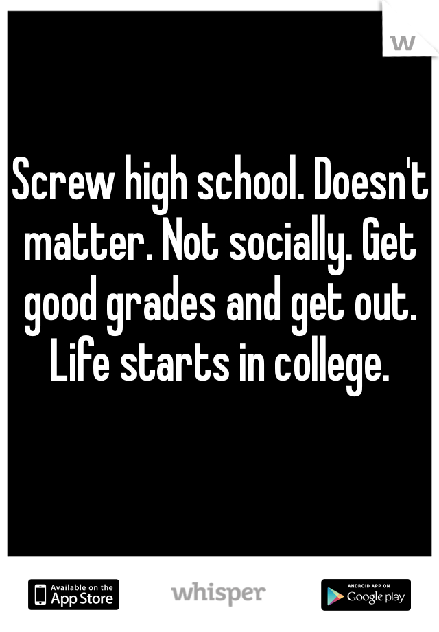Screw high school. Doesn't matter. Not socially. Get good grades and get out. Life starts in college.