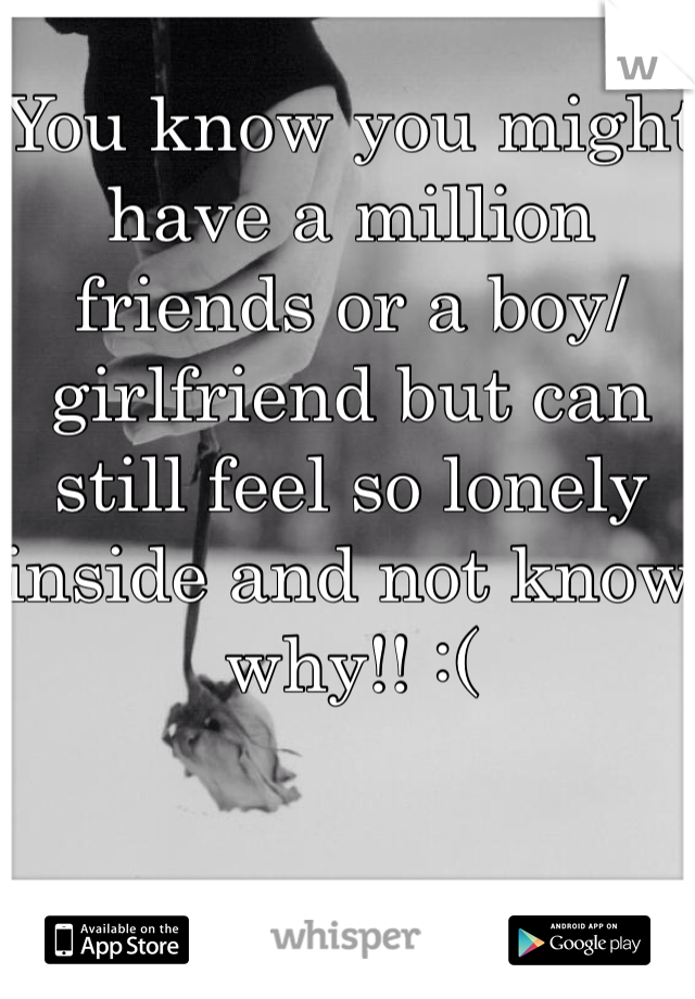 You know you might have a million friends or a boy/girlfriend but can still feel so lonely inside and not know why!! :( 