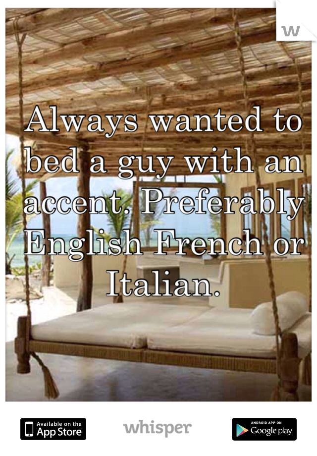 Always wanted to bed a guy with an accent. Preferably English French or Italian. 