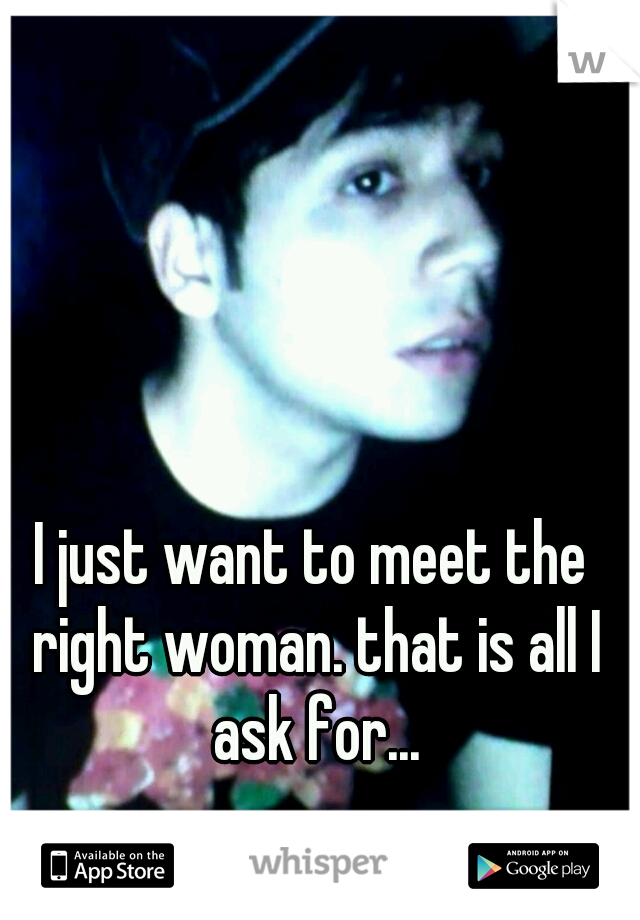 I just want to meet the right woman. that is all I ask for...