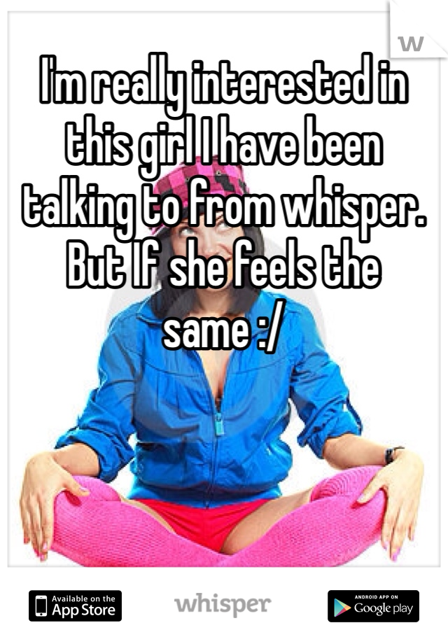 I'm really interested in this girl I have been talking to from whisper. But If she feels the same :/