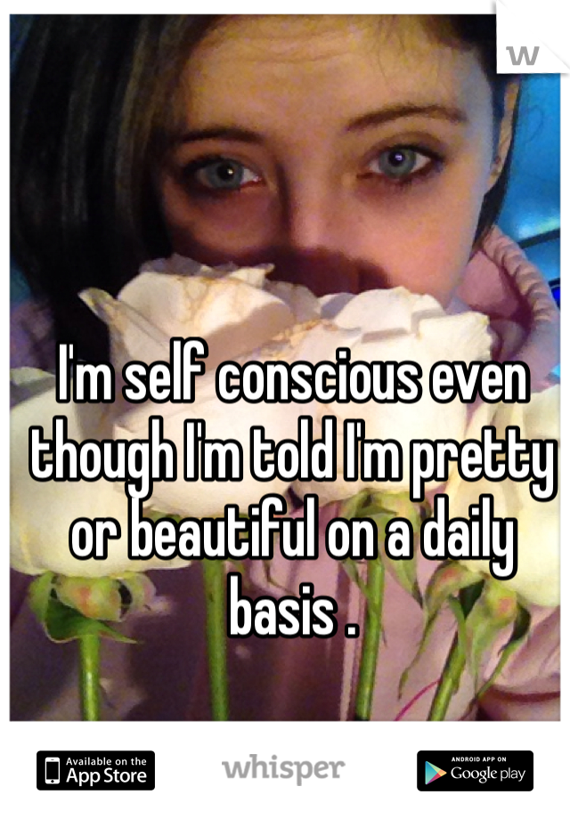 I'm self conscious even though I'm told I'm pretty or beautiful on a daily basis . 