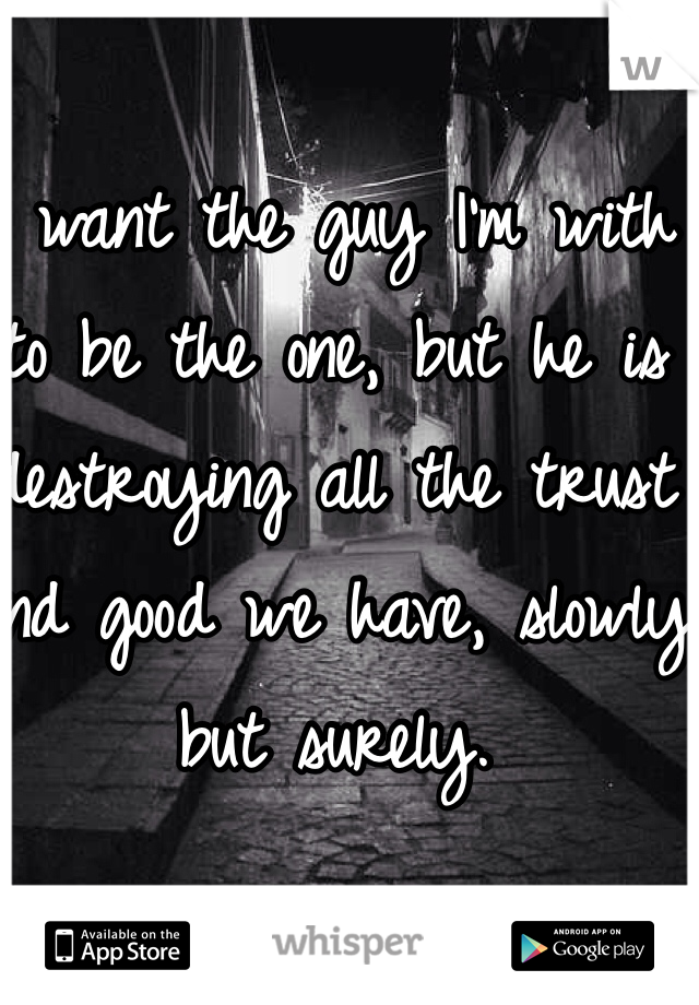 I want the guy I'm with to be the one, but he is destroying all the trust and good we have, slowly but surely.