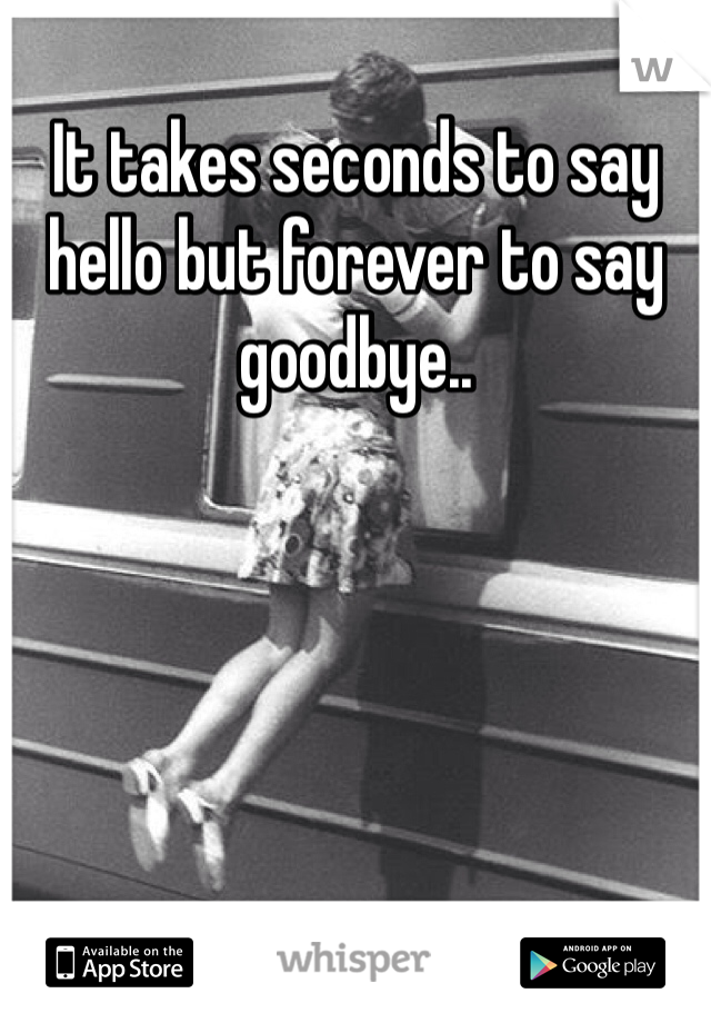 It takes seconds to say hello but forever to say goodbye..