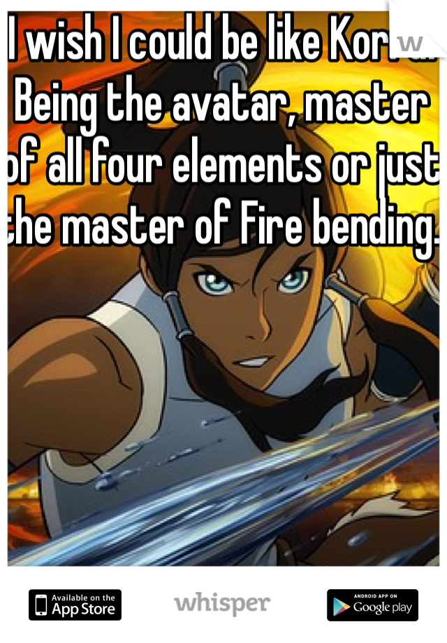 I wish I could be like Korra. Being the avatar, master of all four elements or just the master of Fire bending. 