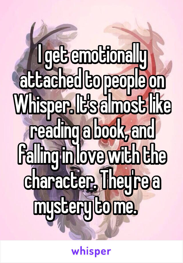I get emotionally attached to people on Whisper. It's almost like reading a book, and falling in love with the character. They're a mystery to me.    