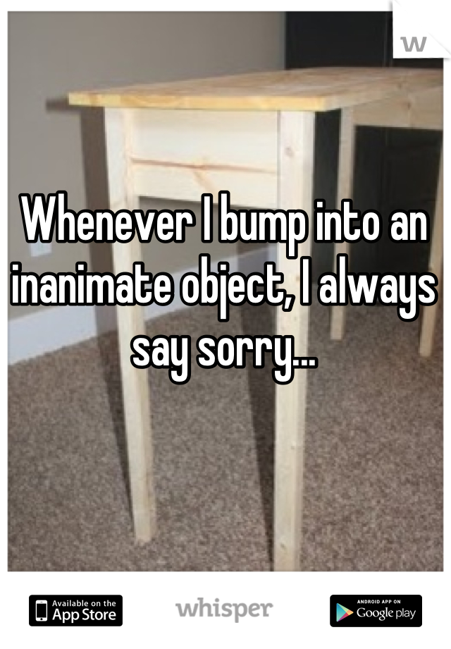 Whenever I bump into an inanimate object, I always say sorry...