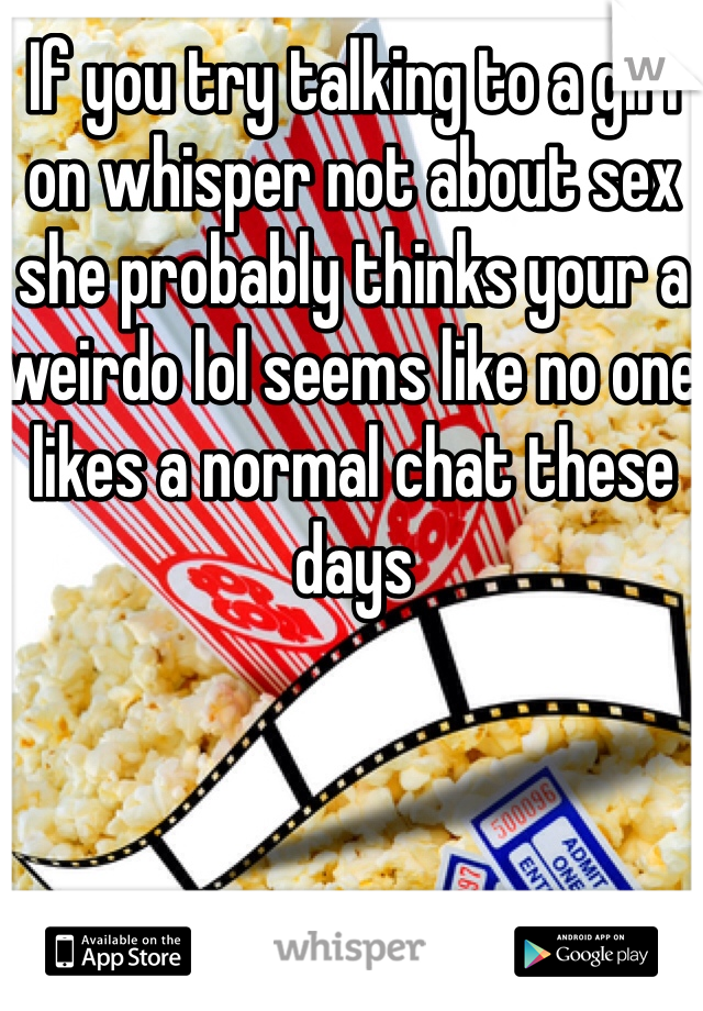 If you try talking to a girl on whisper not about sex she probably thinks your a weirdo lol seems like no one likes a normal chat these days 