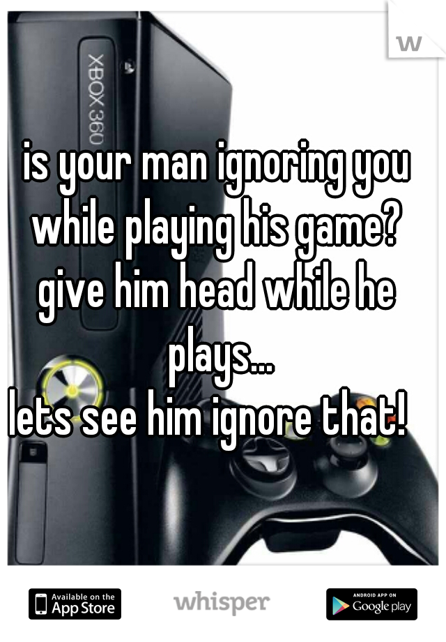 is your man ignoring you while playing his game? 
give him head while he plays...
lets see him ignore that!  