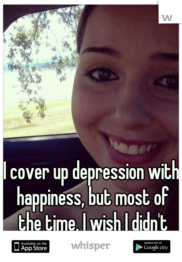 I cover up depression with happiness, but most of the time, I wish I didn't exist in this world. 