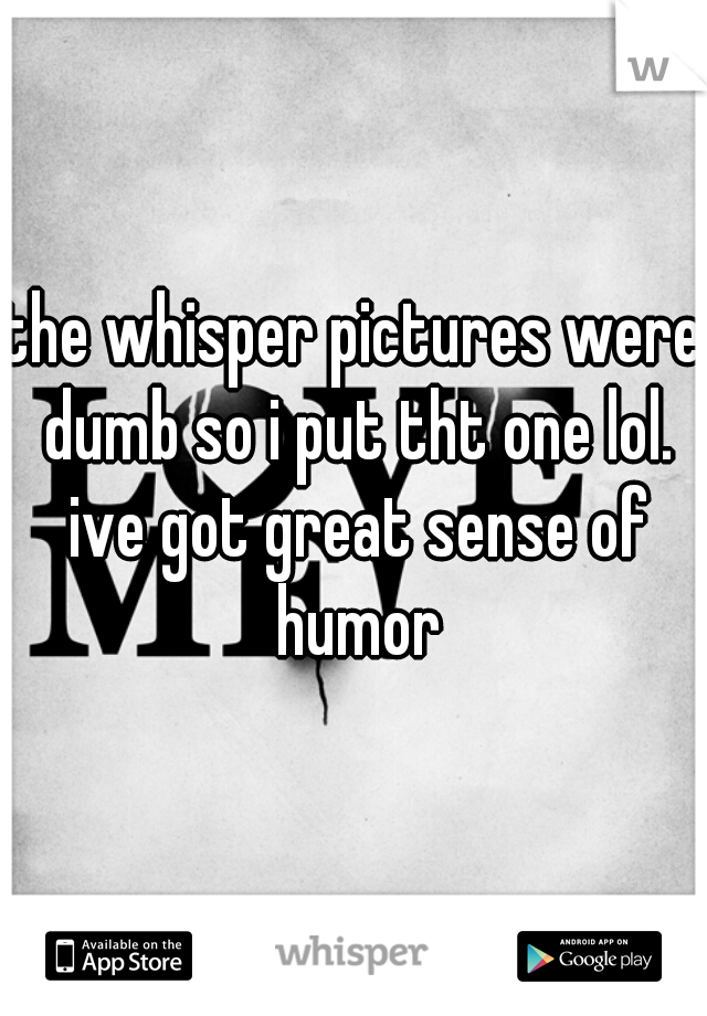 the whisper pictures were dumb so i put tht one lol. ive got great sense of humor