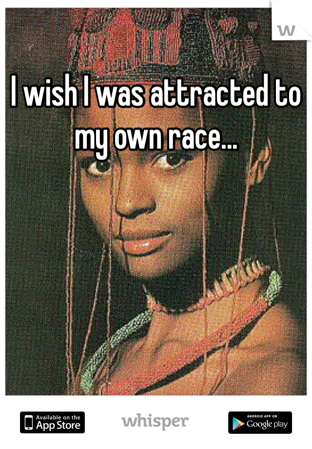 I wish I was attracted to my own race...