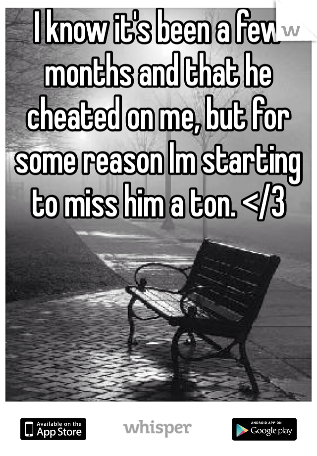 I know it's been a few months and that he cheated on me, but for some reason Im starting to miss him a ton. </3