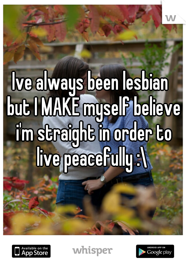 Ive always been lesbian  but I MAKE myself believe i'm straight in order to live peacefully :\ 