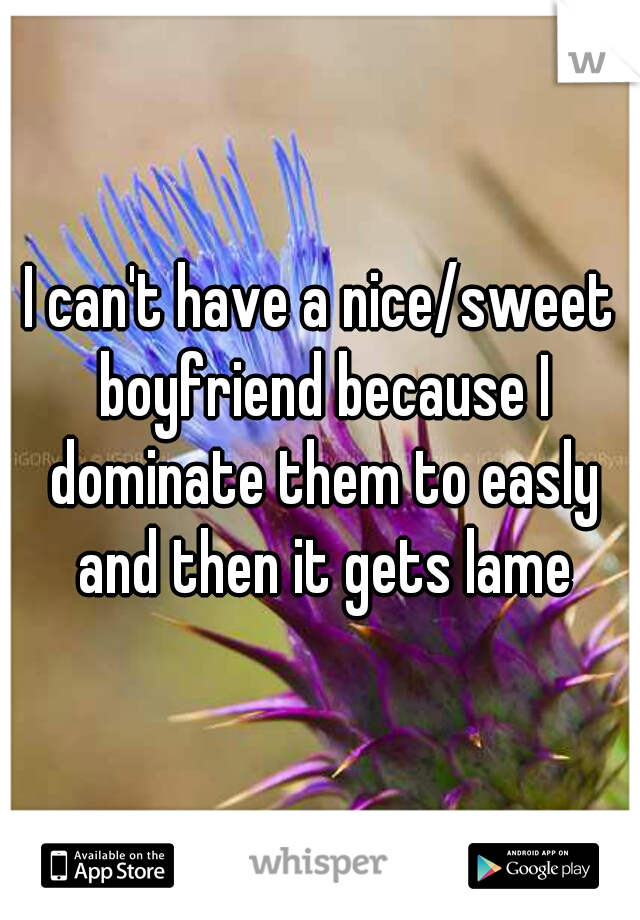 I can't have a nice/sweet boyfriend because I dominate them to easly and then it gets lame