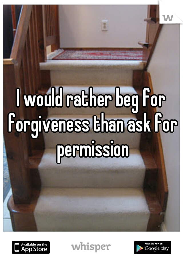 I would rather beg for forgiveness than ask for permission