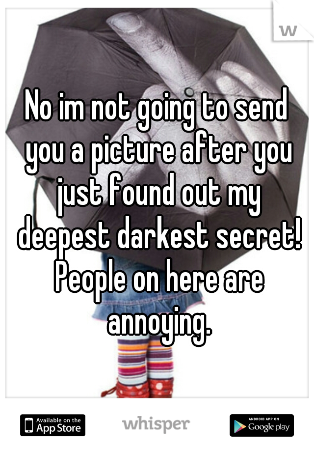 No im not going to send you a picture after you just found out my deepest darkest secret! People on here are annoying.