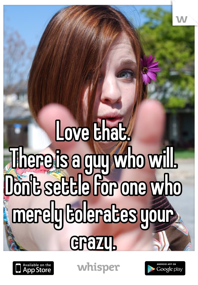 Love that. 
There is a guy who will. Don't settle for one who merely tolerates your crazy.