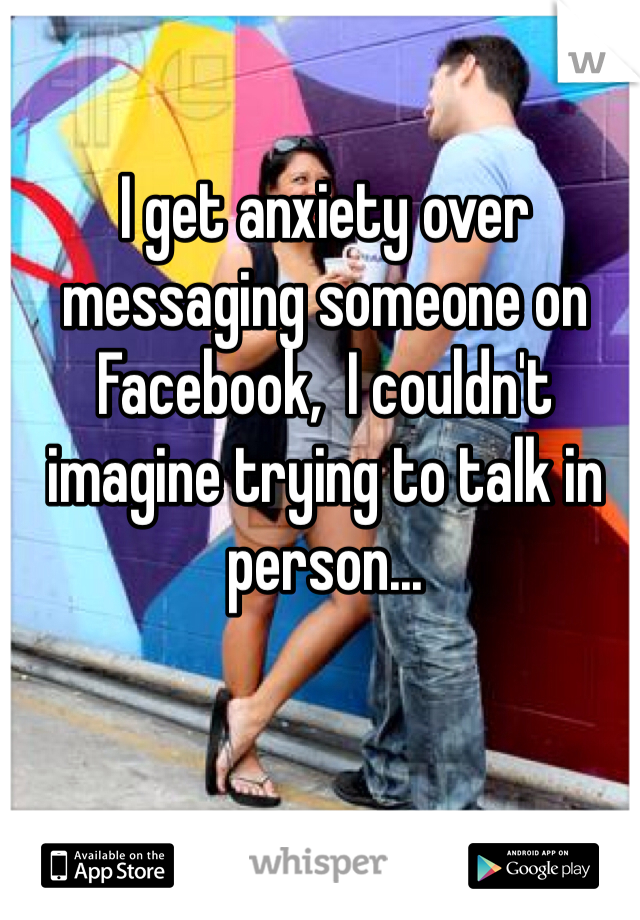 I get anxiety over messaging someone on Facebook,  I couldn't imagine trying to talk in person...