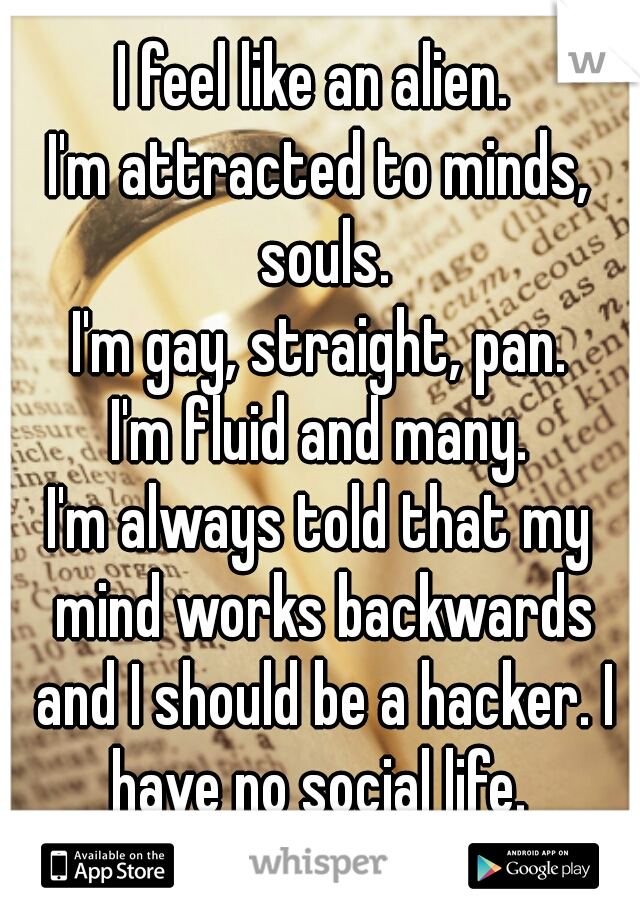 I feel like an alien. 
I'm attracted to minds, souls.
I'm gay, straight, pan.
I'm fluid and many.
I'm always told that my mind works backwards and I should be a hacker. I have no social life. 