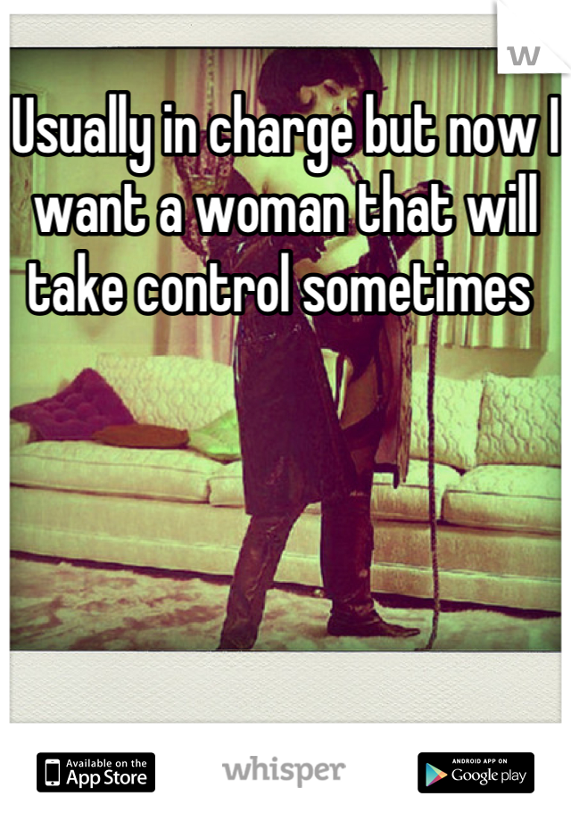 Usually in charge but now I want a woman that will take control sometimes 