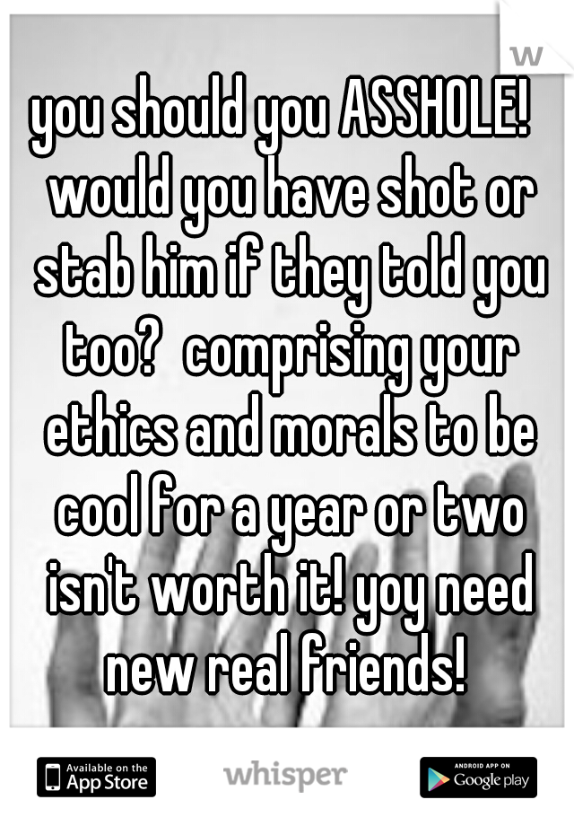 you should you ASSHOLE!  would you have shot or stab him if they told you too?  comprising your ethics and morals to be cool for a year or two isn't worth it! yoy need new real friends! 