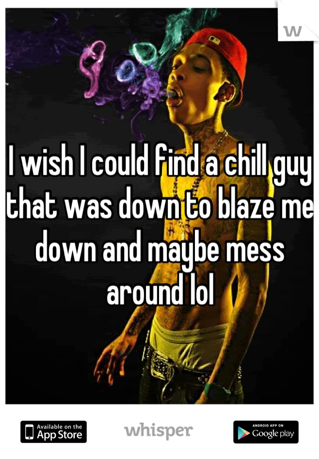 I wish I could find a chill guy that was down to blaze me down and maybe mess around lol