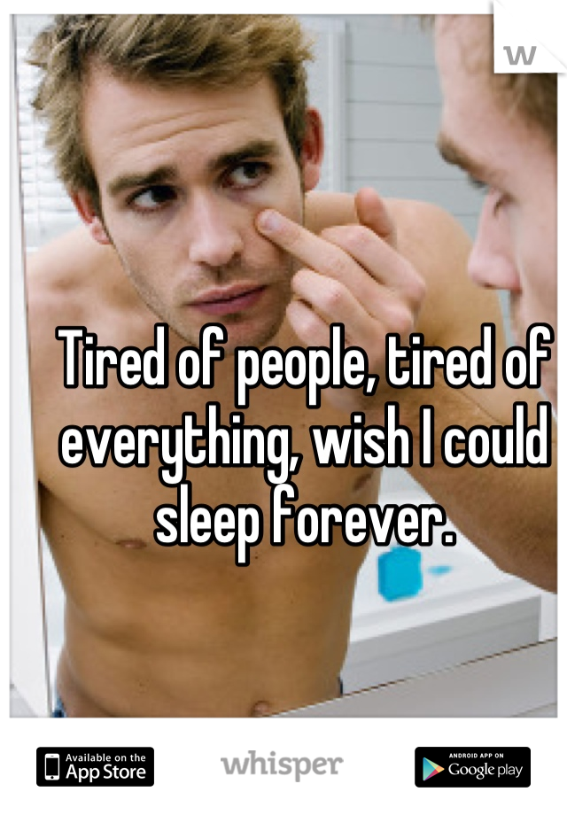Tired of people, tired of everything, wish I could sleep forever.