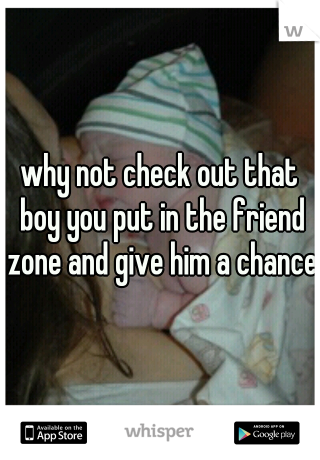 why not check out that boy you put in the friend zone and give him a chance.