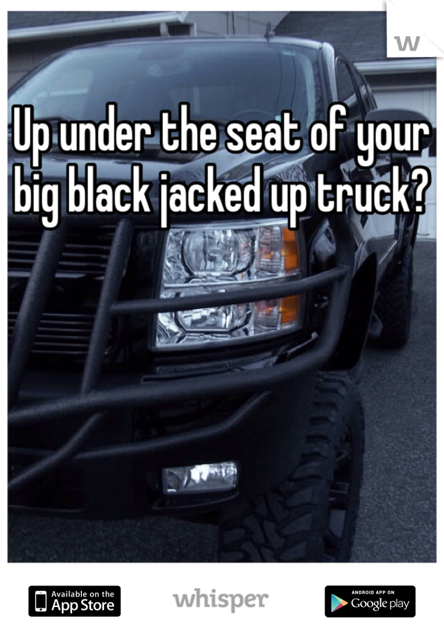 Up under the seat of your big black jacked up truck?