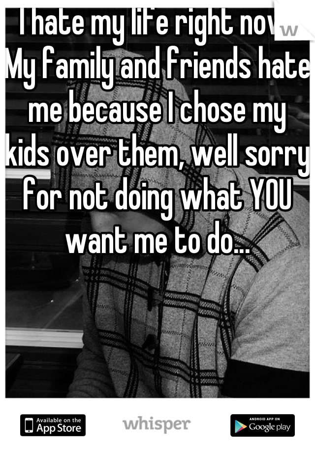 I hate my life right now! My family and friends hate me because I chose my kids over them, well sorry for not doing what YOU want me to do...