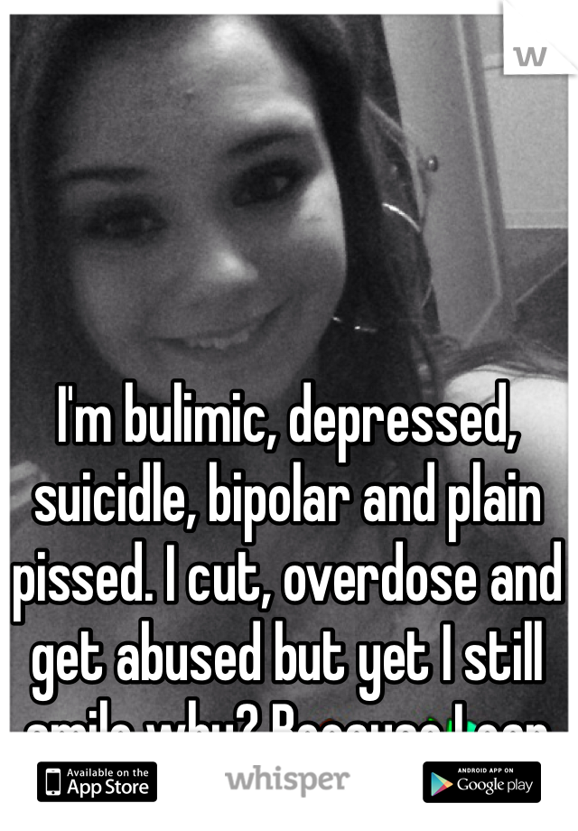 I'm bulimic, depressed, suicidle, bipolar and plain pissed. I cut, overdose and get abused but yet I still smile why? Because I can